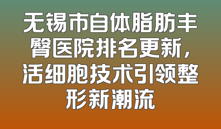 无锡市自体脂肪丰臀医院排名更新，活细胞技术引领整形新潮流