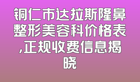 铜仁市达拉斯隆鼻整形美容科价格表，正规收费信息揭晓