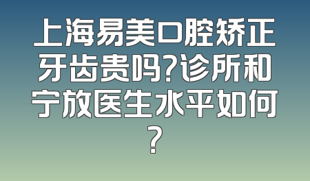 上海易美口腔矫正牙齿贵吗？诊所和宁放医生水平如何？