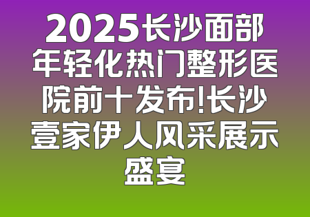 2025长沙面部年轻化热门整形医院前十发布！长沙壹家伊人风采展示盛宴