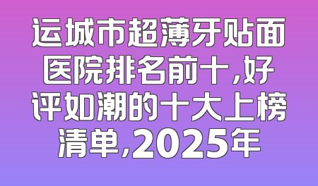 运城市超薄牙贴面医院排名前十，好评如潮的十大上榜清单，2025年