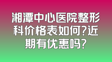 湘潭中心医院整形科价格表如何？近期有优惠吗？