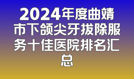 2024年度曲靖市下颌尖牙拔除服务十佳医院排名汇总