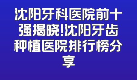沈阳牙科医院前十强揭晓！沈阳牙齿种植医院排行榜分享