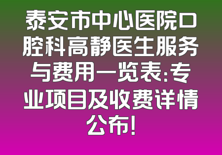 泰安市中心医院口腔科高静医生服务与费用一览表：专业项目及收费详情公布！