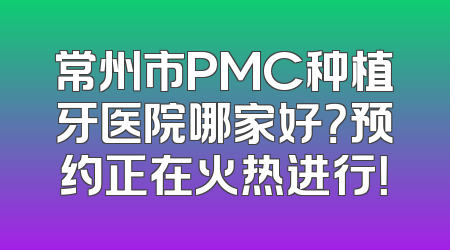 常州市PMC种植牙医院哪家好？预约正在火热进行！