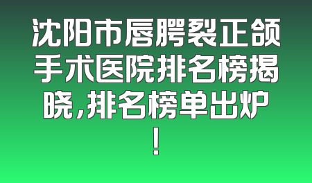 沈阳市唇腭裂正颌手术医院排名榜揭晓，排名榜单出炉！
