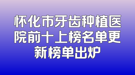怀化市牙齿种植医院前十上榜名单更新榜单出炉