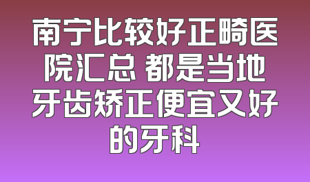 南宁比较好正畸医院汇总 都是当地牙齿矫正便宜又好的牙科