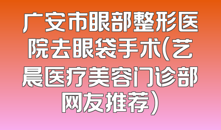 广安市眼部整形医院去眼袋手术（艺晨医疗美容门诊部网友推荐）