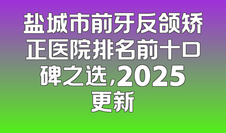 盐城市前牙反颌矫正医院排名前十口碑之选，2025更新