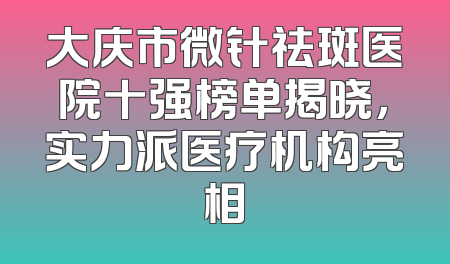 大庆市微针祛斑医院十强榜单揭晓，实力派医疗机构亮相