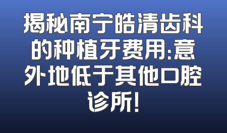 揭秘南宁皓清齿科的种植牙费用：意外地低于其他口腔诊所！