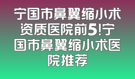 宁国市鼻翼缩小术资质医院前5！宁国市鼻翼缩小术医院推荐