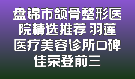 盘锦市颌骨整形医院精选推荐 羽莲医疗美容诊所口碑佳荣登前三