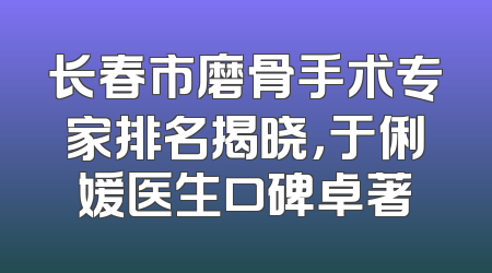长春市磨骨手术专家排名揭晓，于俐媛医生口碑卓著