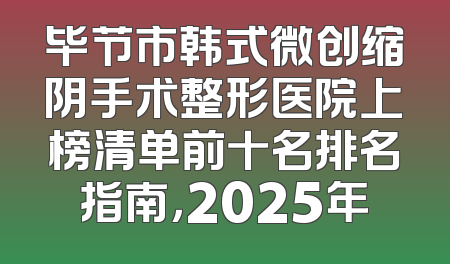 毕节市韩式微创缩阴手术整形医院上榜清单前十名排名指南，2025年