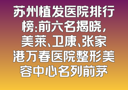 苏州植发医院排行榜：前六名揭晓，美莱、卫康、张家港万春医院整形美容中心名列前茅