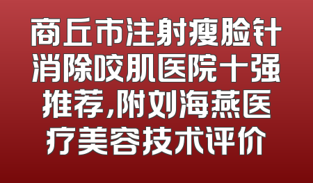 商丘市注射瘦脸针消除咬肌医院十强推荐，附刘海燕医疗美容技术评价