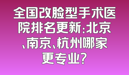 全国改脸型手术医院排名更新：北京、南京、杭州哪家更专业？