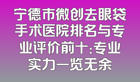 宁德市微创去眼袋手术医院排名与专业评价前十：专业实力一览无余