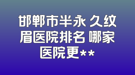 邯郸市半永 久纹眉医院排名 哪家医院更**