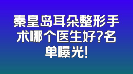 秦皇岛耳朵整形手术哪个医生好？名单曝光！