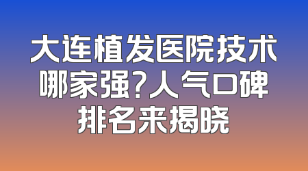 大连植发医院技术哪家强？人气口碑排名来揭晓