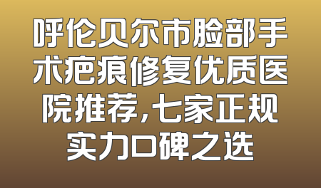 呼伦贝尔市脸部手术疤痕修复优质医院推荐，七家正规实力口碑之选