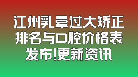 江州乳晕过大矫正排名与口腔价格表发布！更新资讯
