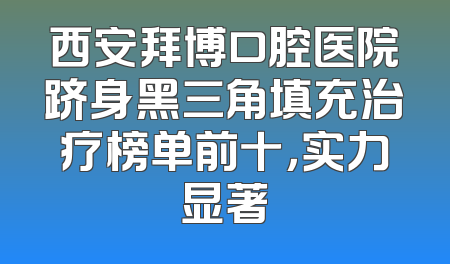 西安拜博口腔医院跻身黑三角填充治疗榜单前十，实力显著