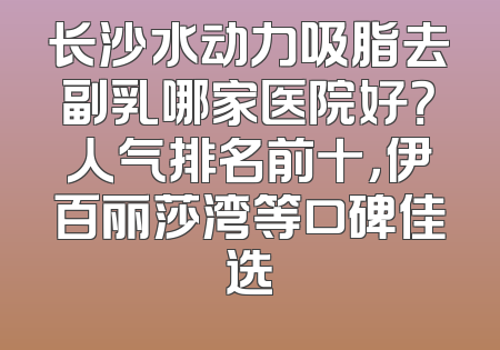 长沙水动力吸脂去副乳哪家医院好？人气排名前十，伊百丽莎湾等口碑佳选
