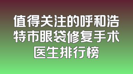 值得关注的呼和浩特市眼袋修复手术医生排行榜