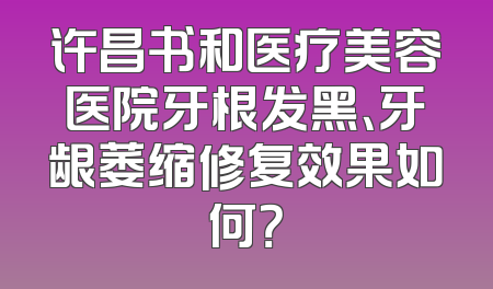 许昌书和医疗美容医院牙根发黑、牙龈萎缩修复效果如何？