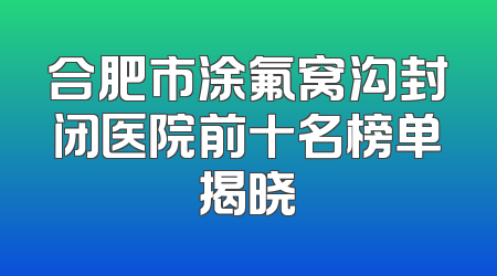 合肥市涂氟窝沟封闭医院前十名榜单揭晓