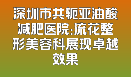 深圳市共轭亚油酸减肥医院：流花整形美容科展现卓越效果