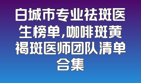 白城市专业祛斑医生榜单，咖啡斑黄褐斑医师团队清单合集