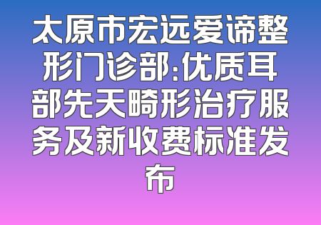 太原市宏远爱谛整形门诊部：优质耳部先天畸形治疗服务及新收费标准发布