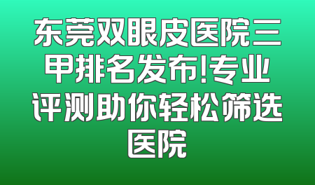 东莞双眼皮医院三甲排名发布！专业评测助你轻松筛选医院