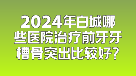 2024年白城哪些医院治疗前牙牙槽骨突出比较好？