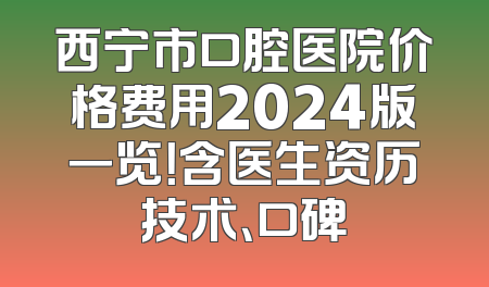 西宁市口腔医院价格费用2024版一览！含医生资历技术、口碑