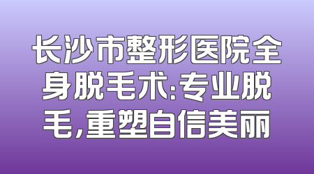 长沙市整形医院全身脱毛术：专业脱毛，重塑自信美丽