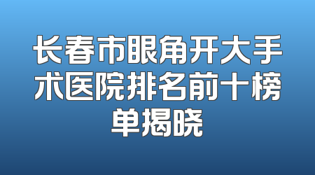 长春市眼角开大手术医院排名前十榜单揭晓