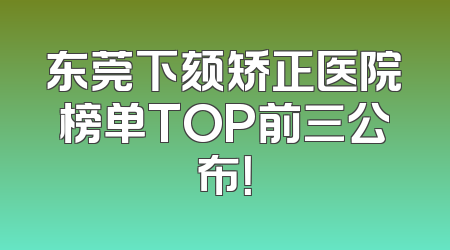 东莞下颏矫正医院榜单TOP前三公布！