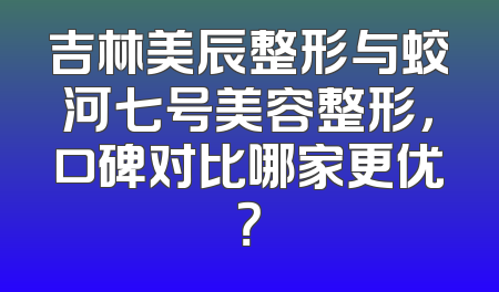 吉林美辰整形与蛟河七号美容整形，口碑对比哪家更优？