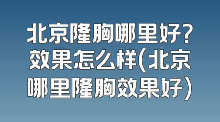 北京隆胸哪里好？效果怎么样(北京哪里隆胸效果好)
