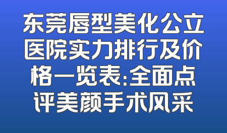 东莞唇型美化公立医院实力排行及价格一览表：全面点评美颜手术风采