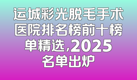 运城彩光脱毛手术医院排名榜前十榜单精选，2025名单出炉