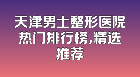天津男士整形医院热门排行榜，精选推荐
