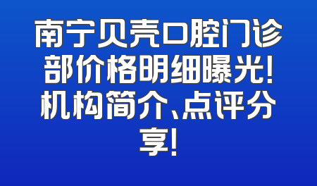 南宁贝壳口腔门诊部价格明细曝光！机构简介、点评分享！